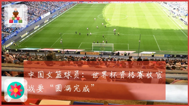中国女篮球员：世界杯资格赛收官战要“圆满完成”