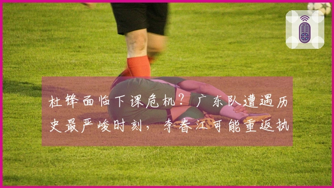 杜锋面临下课危机？广东队遭遇历史最严峻时刻，李春江可能重返执教岗位。