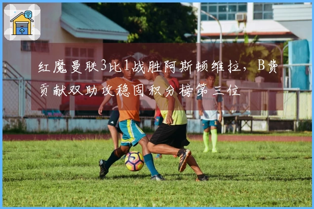 红魔曼联3比1战胜阿斯顿维拉，B费贡献双助攻稳固积分榜第三位