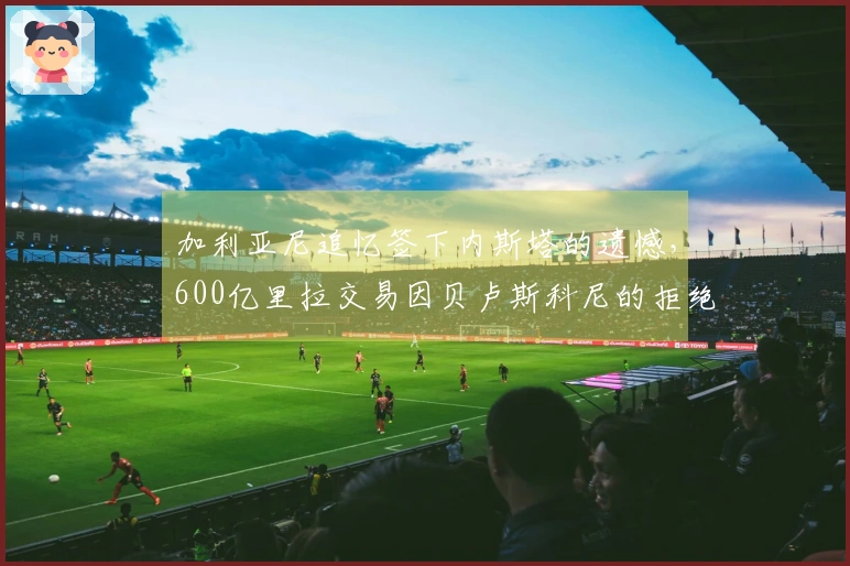 加利亚尼追忆签下内斯塔的遗憾，600亿里拉交易因贝卢斯科尼的拒绝未能达成