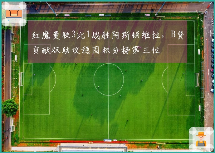 红魔曼联3比1战胜阿斯顿维拉，B费贡献双助攻稳固积分榜第三位