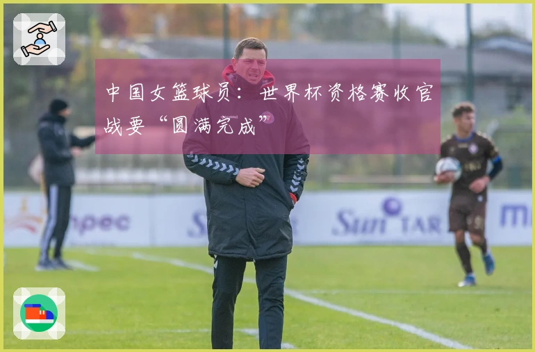 中国女篮球员：世界杯资格赛收官战要“圆满完成”