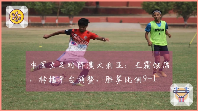 中国女足对阵澳大利亚，王霜缺席，转播平台调整，胜算比例9-1