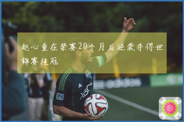 赵心童在禁赛20个月后逆袭夺得世锦赛桂冠