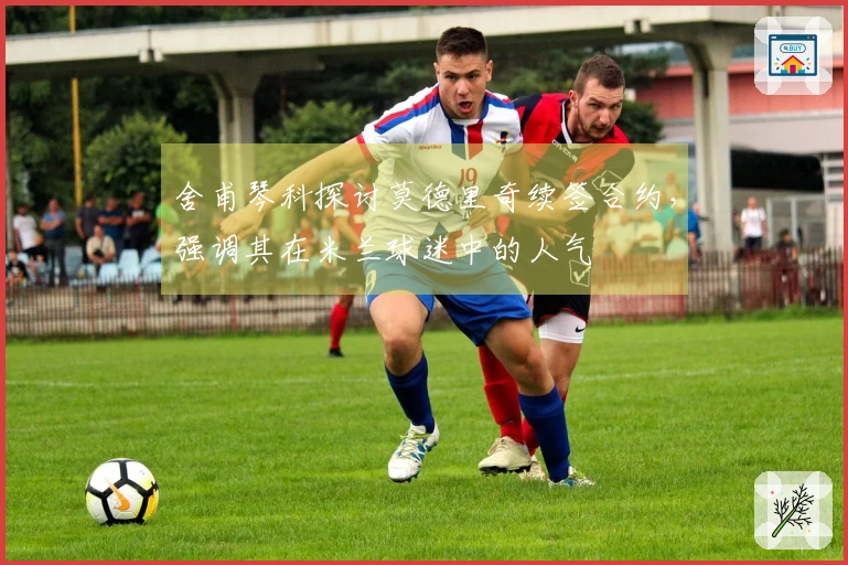 舍甫琴科探讨莫德里奇续签合约，强调其在米兰球迷中的人气