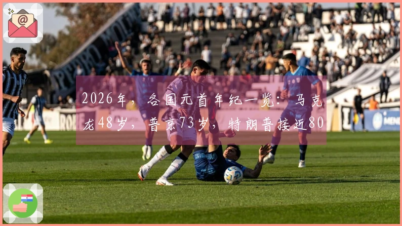 2026年，各国元首年纪一览：马克龙48岁，普京73岁，特朗普接近80岁
