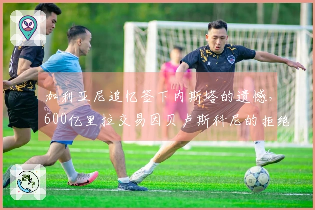 加利亚尼追忆签下内斯塔的遗憾，600亿里拉交易因贝卢斯科尼的拒绝未能达成