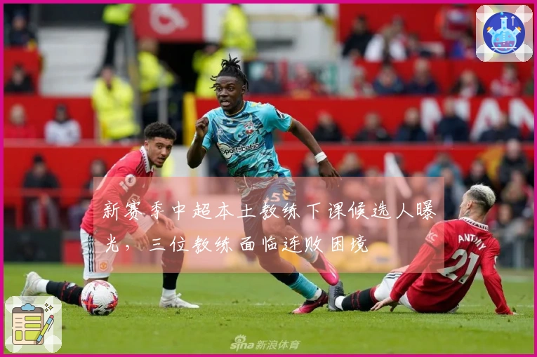 新赛季中超本土教练下课候选人曝光，三位教练面临连败困境