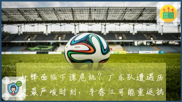 杜锋面临下课危机？广东队遭遇历史最严峻时刻，李春江可能重返执教岗位。