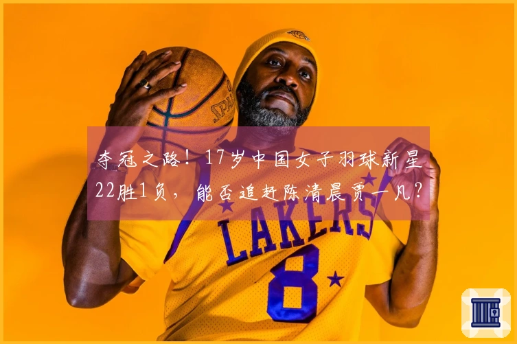 夺冠之路！17岁中国女子羽球新星22胜1负，能否追赶陈清晨贾一凡？