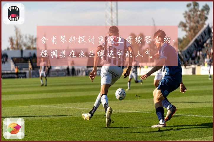 舍甫琴科探讨莫德里奇续签合约，强调其在米兰球迷中的人气