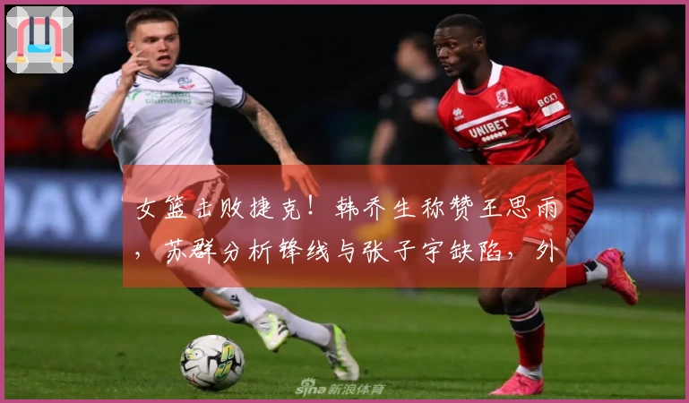 女篮击败捷克！韩乔生称赞王思雨，苏群分析锋线与张子宇缺陷，外线投篮失准