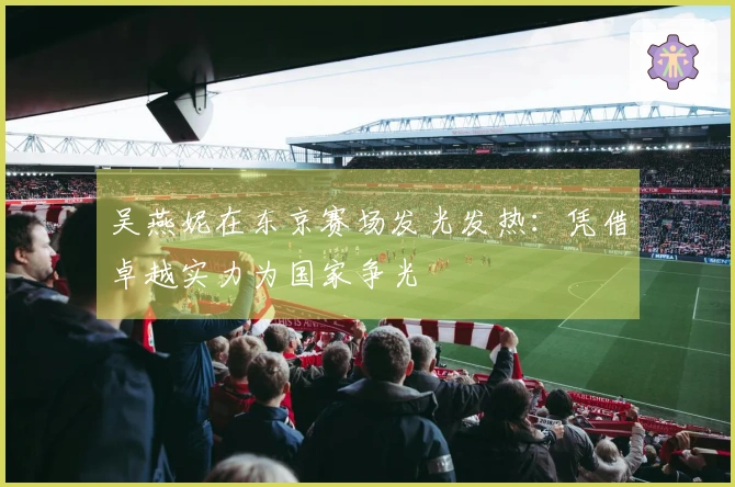 吴燕妮在东京赛场发光发热：凭借卓越实力为国家争光