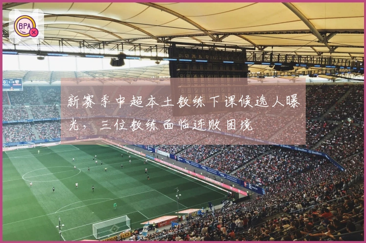 新赛季中超本土教练下课候选人曝光，三位教练面临连败困境